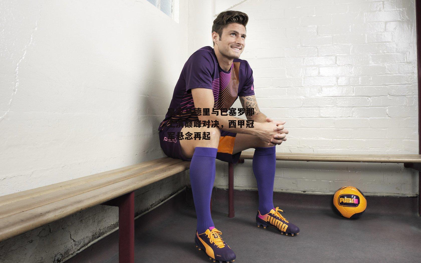 皇家马德里与巴塞罗那上演巅峰对决，西甲冠军悬念再起