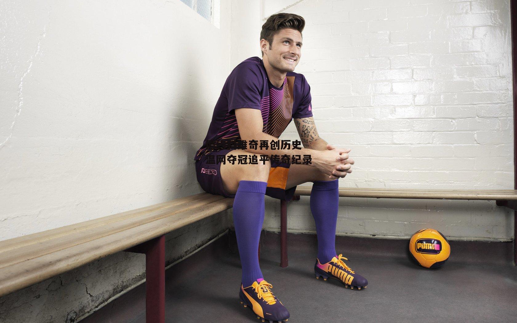 德约科维奇再创历史 温网夺冠追平传奇纪录